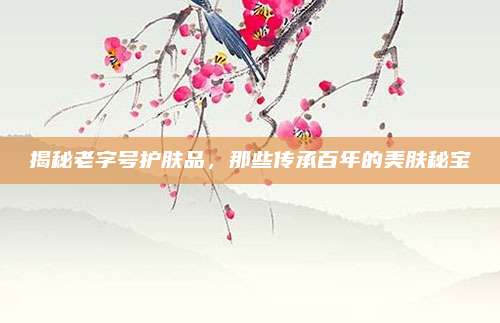 揭秘老字号护肤品，那些传承百年的美肤秘宝