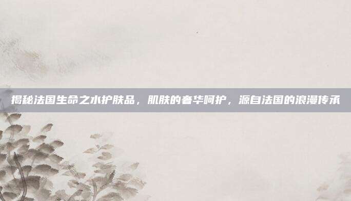 揭秘法国生命之水护肤品,肌肤的奢华呵护,源自法国的浪漫传承