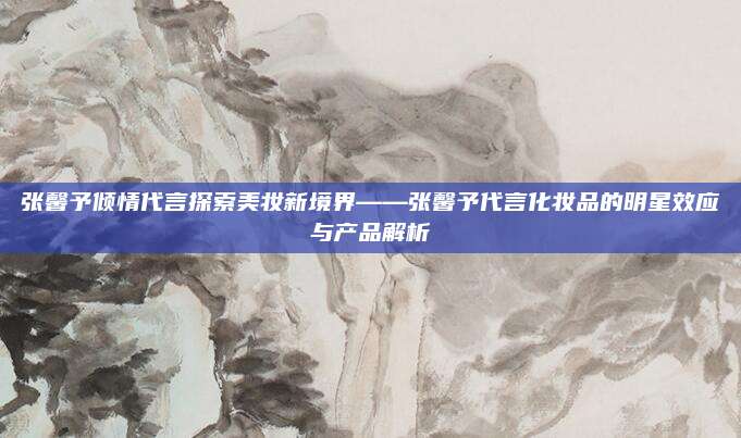 张馨予倾情代言探索美妆新境界——张馨予代言化妆品的明星效应与产品解析