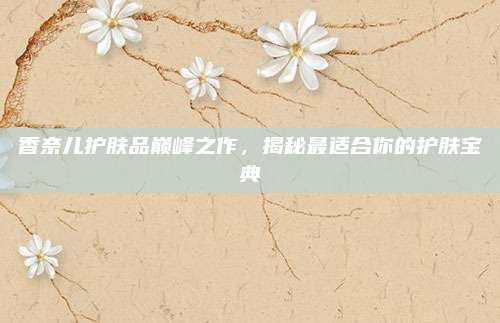 香奈儿护肤品巅峰之作，揭秘最适合你的护肤宝典