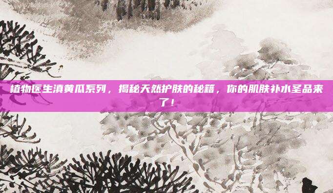 植物医生滇黄瓜系列，揭秘天然护肤的秘籍，你的肌肤补水圣品来了！