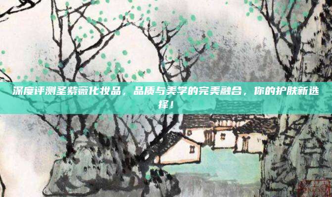 深度评测圣紫薇化妆品，品质与美学的完美融合，你的护肤新选择！