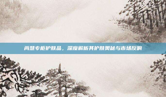 尚慧专柜护肤品,深度解析其护肤奥秘与市场反响