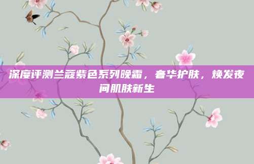 深度评测兰蔻紫色系列晚霜,奢华护肤,焕发夜间肌肤新生