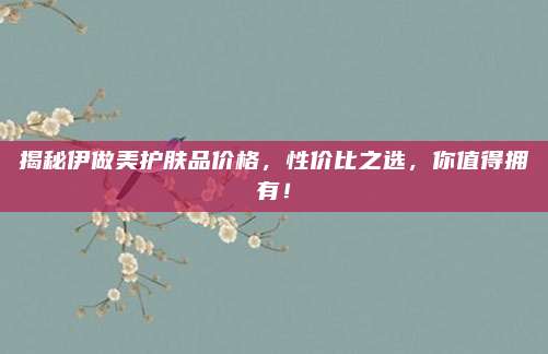 揭秘伊做美护肤品价格,性价比之选,你值得拥有!