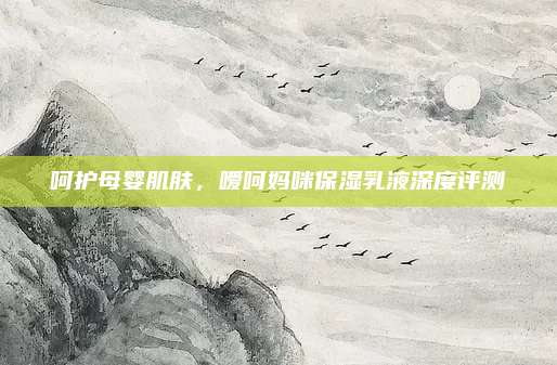 呵护母婴肌肤，嗳呵妈咪保湿乳液深度评测