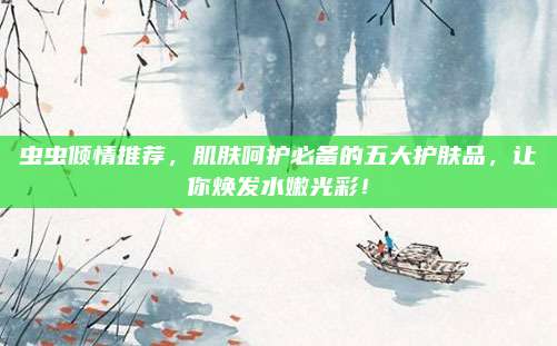 虫虫倾情推荐,肌肤呵护必备的五大护肤品,让你焕发水嫩光彩!