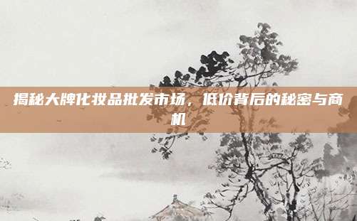 揭秘大牌化妆品批发市场，低价背后的秘密与商机