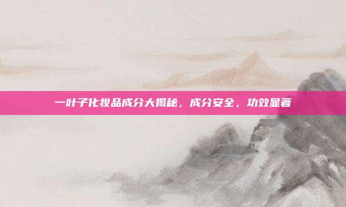 一叶子化妆品成分大揭秘，成分安全，功效显著