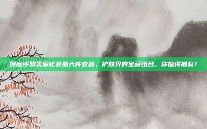 深度评测美源化妆品六件套品，护肤界的宝藏组合，你值得拥有！