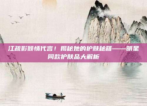江疏影倾情代言！揭秘她的护肤秘籍——明星同款护肤品大解析
