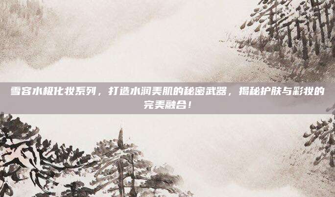 雪容水极化妆系列，打造水润美肌的秘密武器，揭秘护肤与彩妆的完美融合！