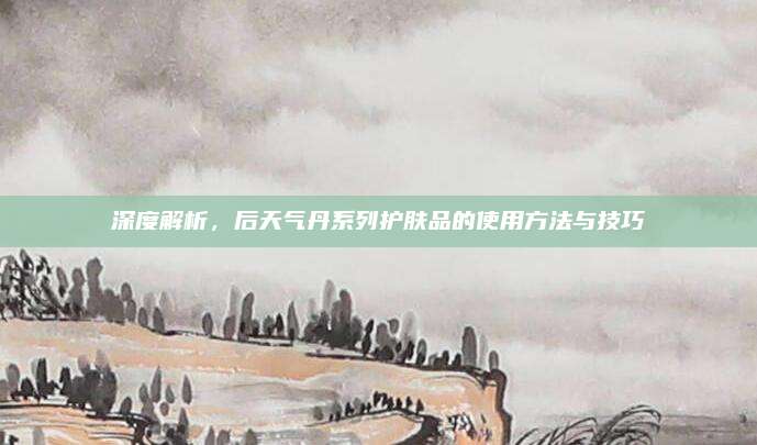 深度解析,后天气丹系列护肤品的使用方法与技巧