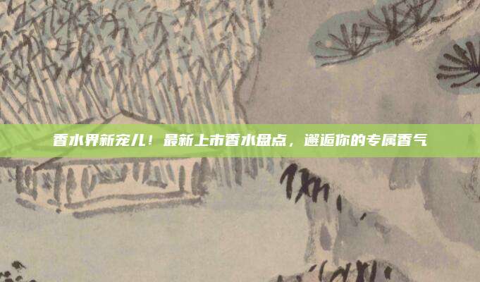 香水界新宠儿!最新上市香水盘点,邂逅你的专属香气