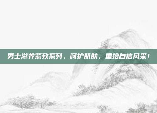 男士滋养紧致系列，呵护肌肤，重拾自信风采！