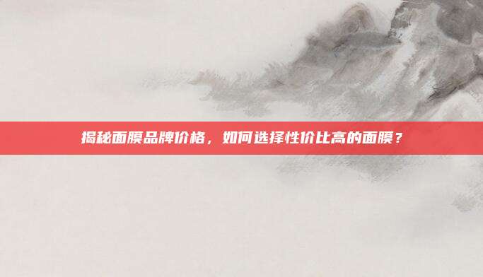 揭秘面膜品牌价格,如何选择性价比高的面膜?
