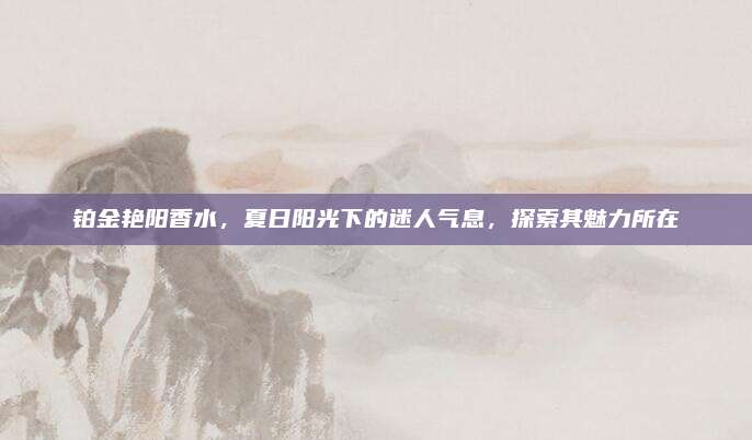 铂金艳阳香水,夏日阳光下的迷人气息,探索其魅力所在