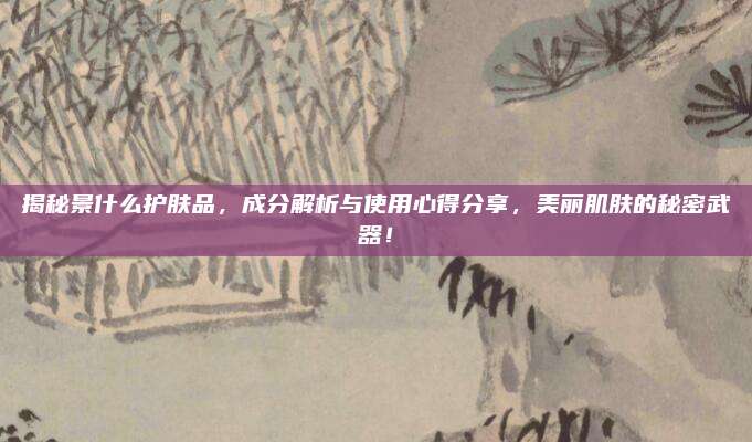 揭秘景什么护肤品,成分解析与使用心得分享,美丽肌肤的秘密武器!