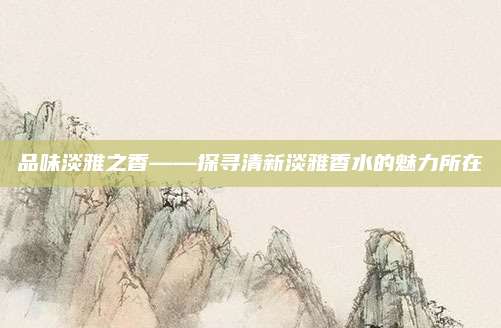 品味淡雅之香——探寻清新淡雅香水的魅力所在