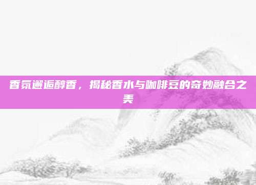 香氛邂逅醇香，揭秘香水与咖啡豆的奇妙融合之美