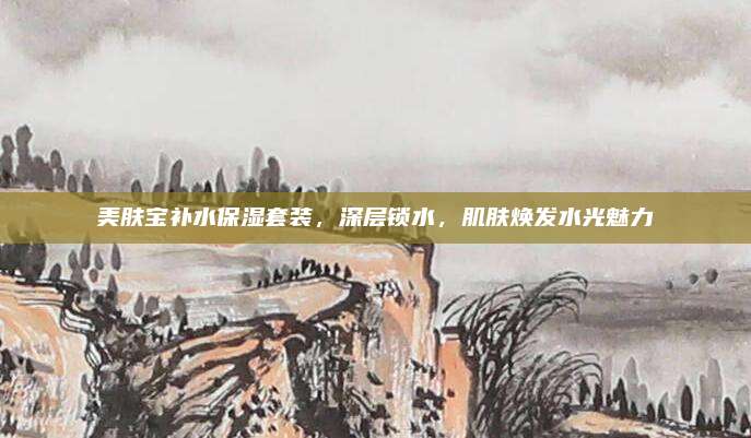 美肤宝补水保湿套装,深层锁水,肌肤焕发水光魅力