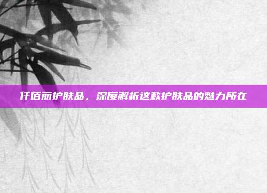仟佰丽护肤品，深度解析这款护肤品的魅力所在
