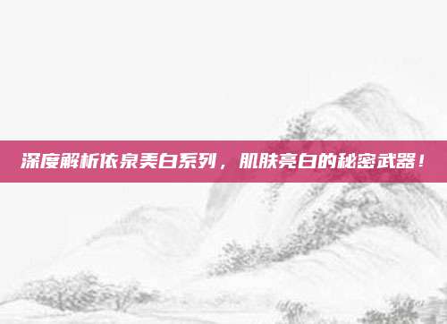 深度解析依泉美白系列,肌肤亮白的秘密武器!