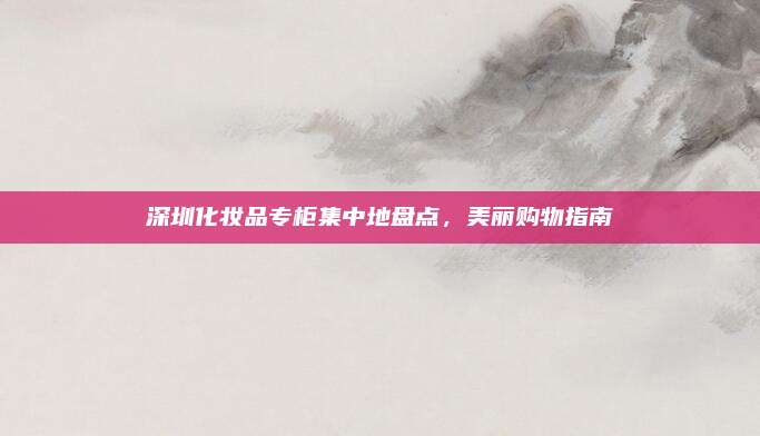 深圳化妆品专柜集中地盘点，美丽购物指南