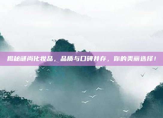 揭秘谜尚化妆品，品质与口碑并存，你的美丽选择！