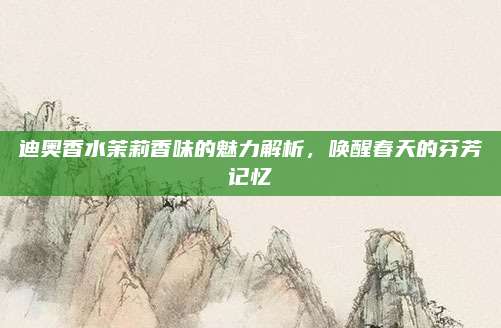 迪奥香水茉莉香味的魅力解析，唤醒春天的芬芳记忆