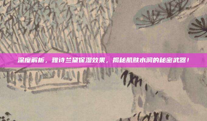 深度解析,雅诗兰黛保湿效果,揭秘肌肤水润的秘密武器!