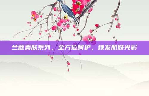 兰蔻美肤系列，全方位呵护，焕发肌肤光彩
