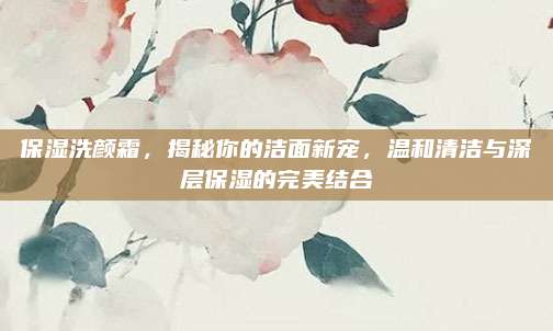 保湿洗颜霜，揭秘你的洁面新宠，温和清洁与深层保湿的完美结合
