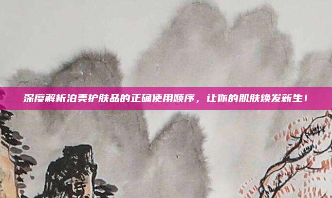 深度解析泊美护肤品的正确使用顺序，让你的肌肤焕发新生！