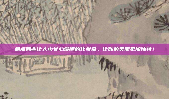 盘点那些让人少女心爆棚的化妆品，让你的美丽更加独特！