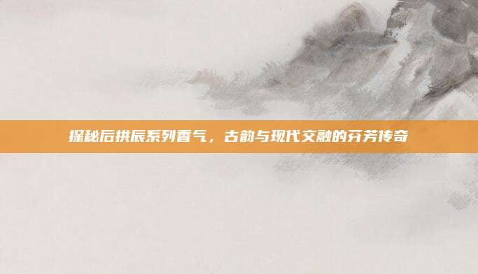 探秘后拱辰系列香气，古韵与现代交融的芬芳传奇