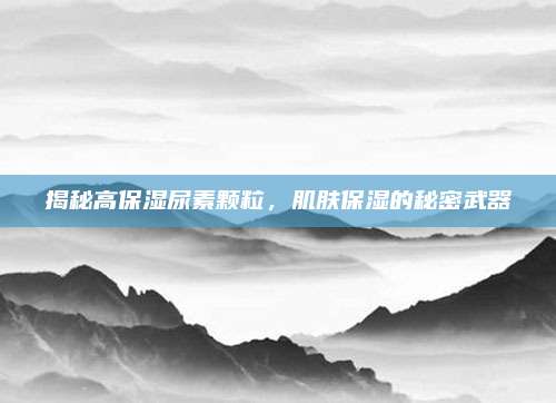 揭秘高保湿尿素颗粒，肌肤保湿的秘密武器