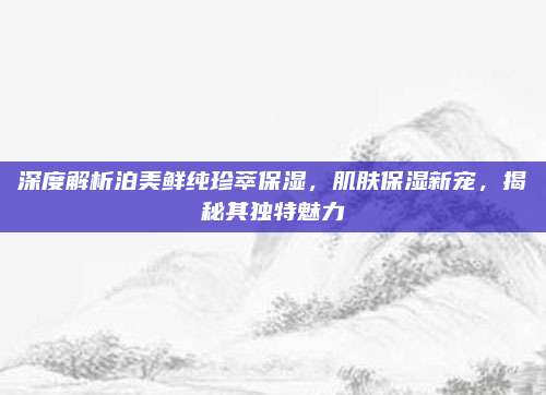 深度解析泊美鲜纯珍萃保湿，肌肤保湿新宠，揭秘其独特魅力