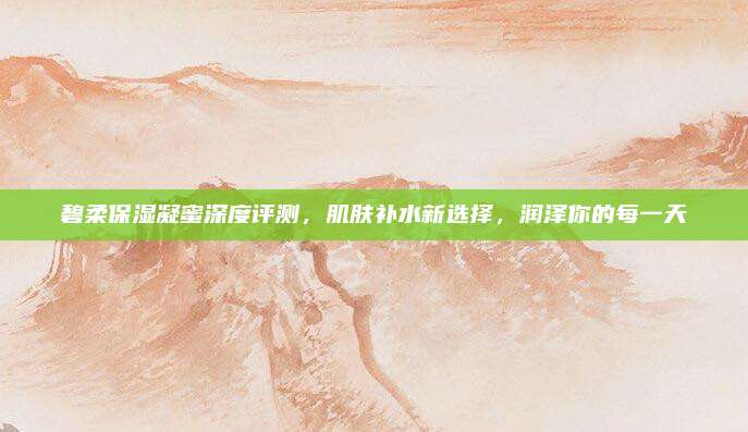碧柔保湿凝蜜深度评测，肌肤补水新选择，润泽你的每一天