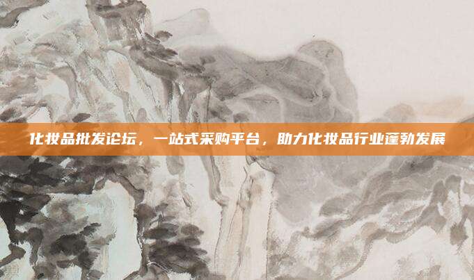 化妆品批发论坛，一站式采购平台，助力化妆品行业蓬勃发展
