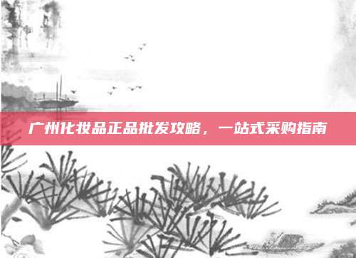 广州化妆品正品批发攻略，一站式采购指南