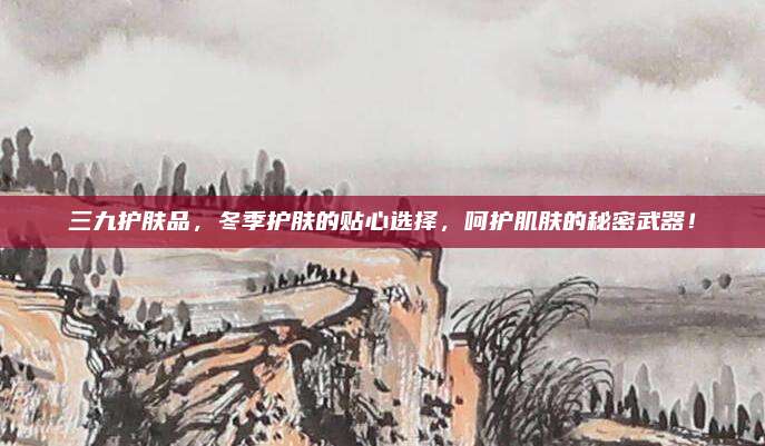 三九护肤品，冬季护肤的贴心选择，呵护肌肤的秘密武器！