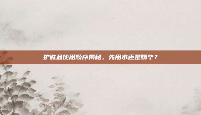 护肤品使用顺序揭秘，先用水还是精华？