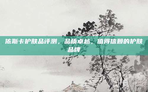 依斯卡护肤品评测,品质卓越,值得信赖的护肤品牌