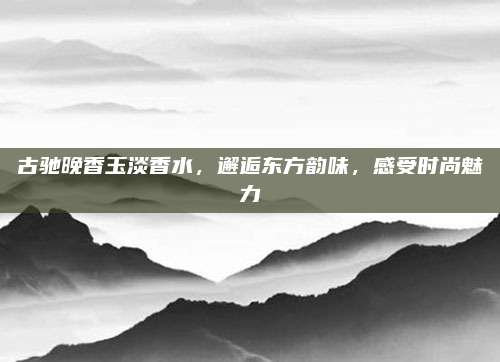 古驰晚香玉淡香水，邂逅东方韵味，感受时尚魅力