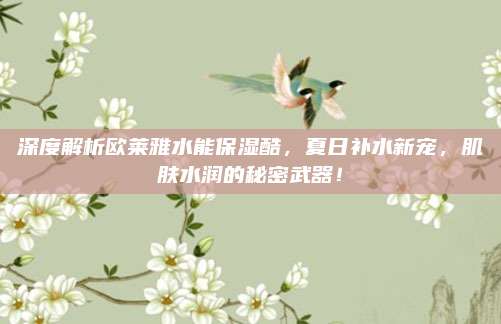 深度解析欧莱雅水能保湿酷,夏日补水新宠,肌肤水润的秘密武器!