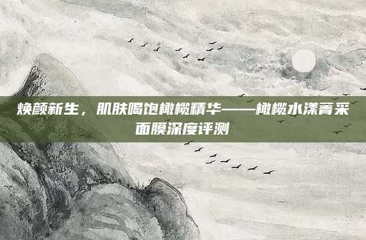 焕颜新生,肌肤喝饱橄榄精华——橄榄水漾菁采面膜深度评测