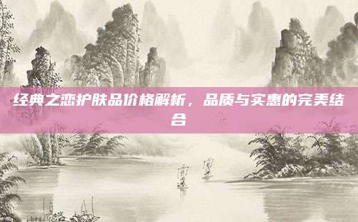 经典之恋护肤品价格解析,品质与实惠的完美结合