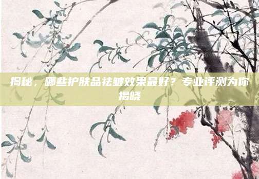 揭秘,哪些护肤品祛皱效果最好?专业评测为你揭晓