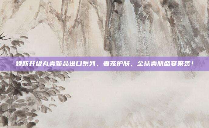焕新升级丸美新品进口系列,奢宠护肤,全球美肌盛宴来袭!